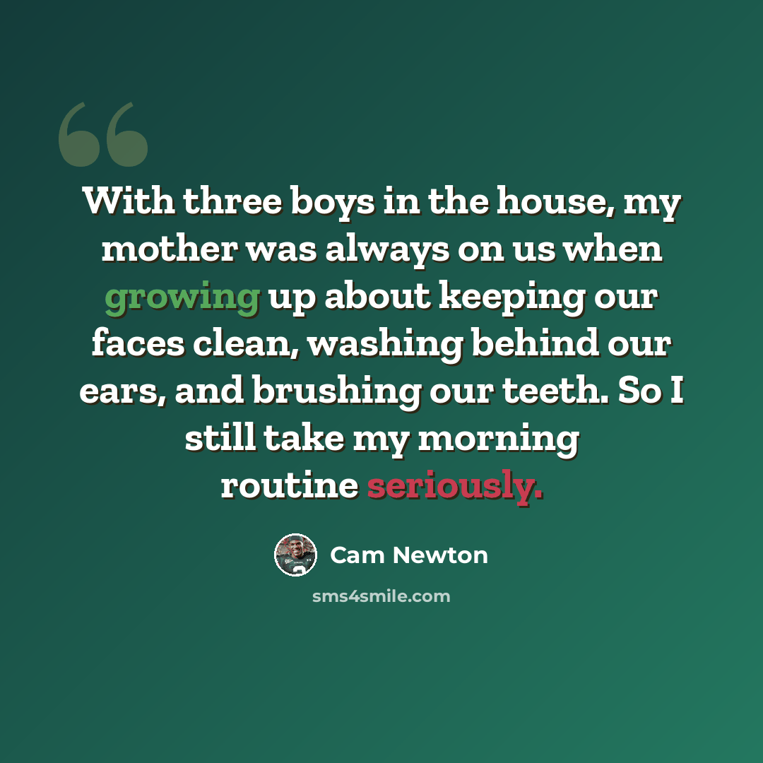 “With three boys in the house, my mother was always on us when growing up about keeping our faces clean, washing behind our ears, and brushing our teeth. So I still take my morning routine seriously.” quote by Cam Newton
