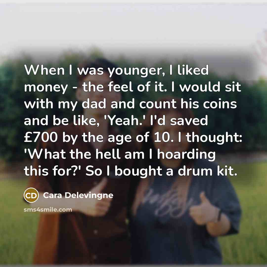 “When I was younger, I liked money - the feel of it. I would sit with my dad and count his coins and be like, 'Yeah.' I'd saved £700 by the age of 10. I thought: 'What the hell am I hoarding this for?' So I bought a drum kit.” quote by Cara Delevingne