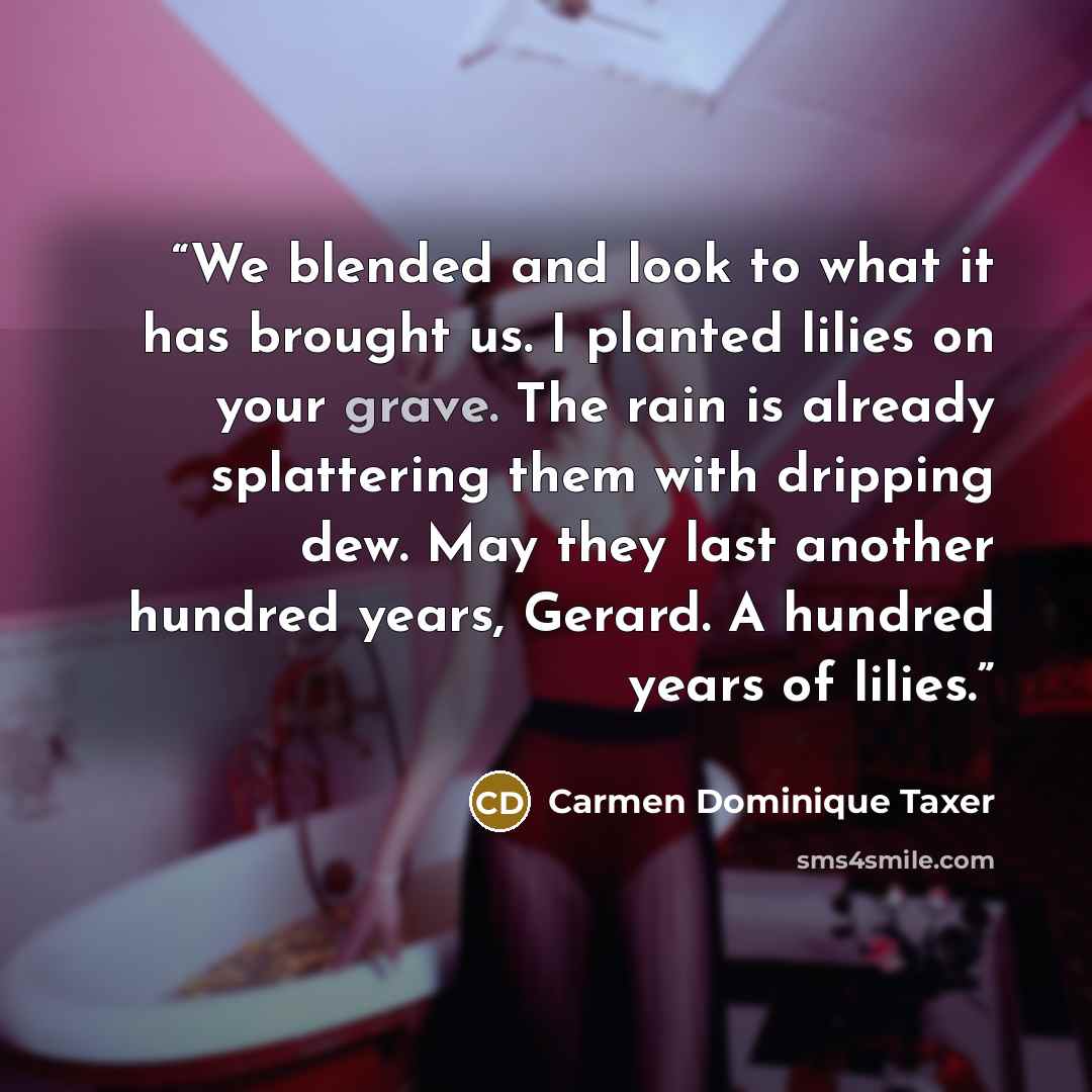 “We blended and look to what it has brought us. I planted lilies on your grave. The rain is already splattering them with dripping dew. May they last another hundred years, Gerard. A hundred years of lilies.” quote by Carmen Dominique Taxer