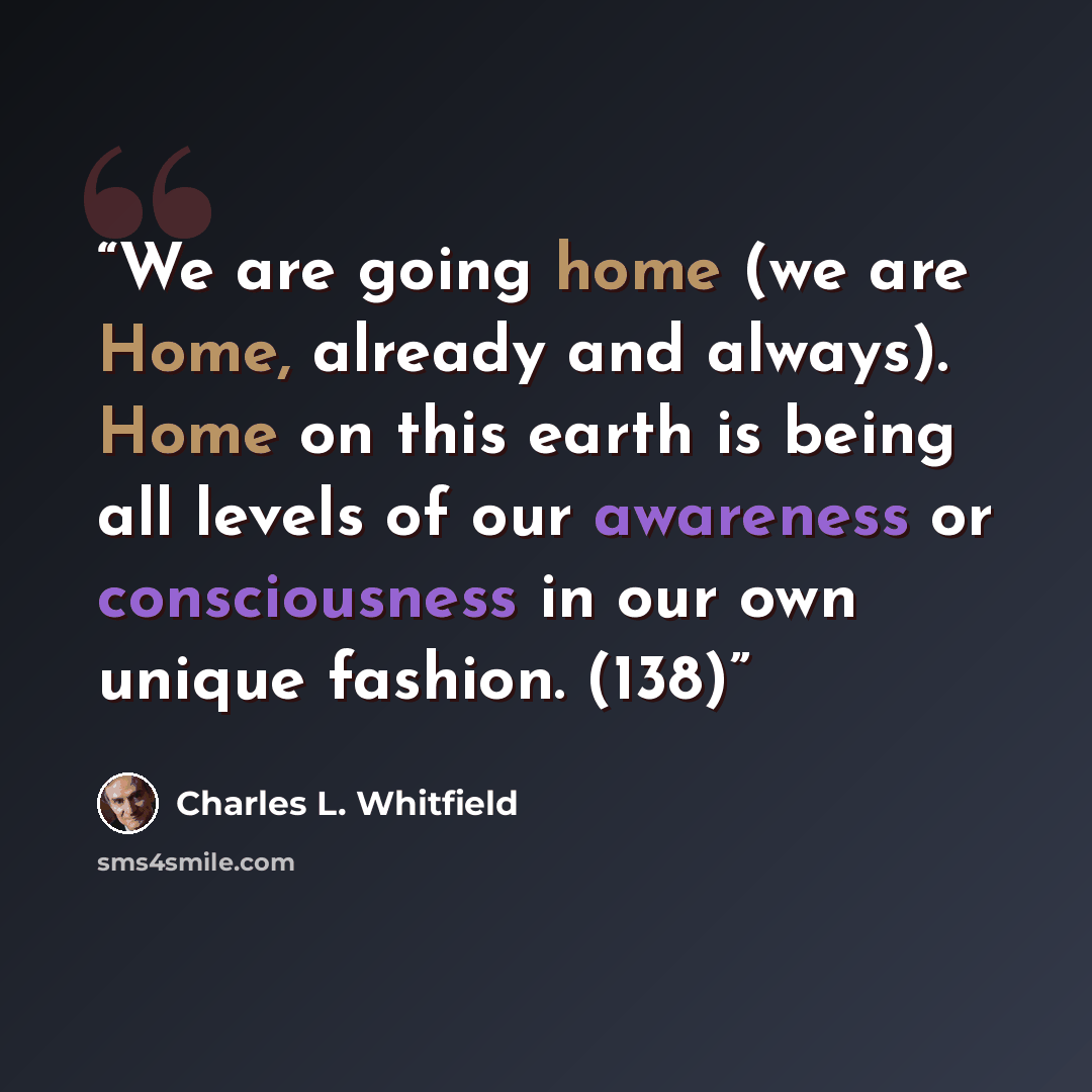 “We are going home (we are Home, already and always). Home on this earth is being all levels of our awareness or consciousness in our own unique fashion. (138)” quote by Charles L. Whitfield
