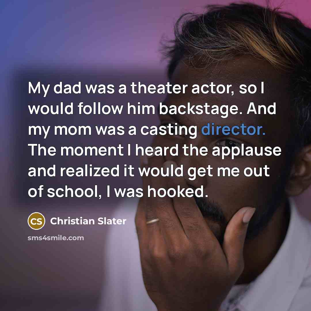 “My dad was a theater actor, so I would follow him backstage. And my mom was a casting director. The moment I heard the applause and realized it would get me out of school, I was hooked.” quote by Christian Slater