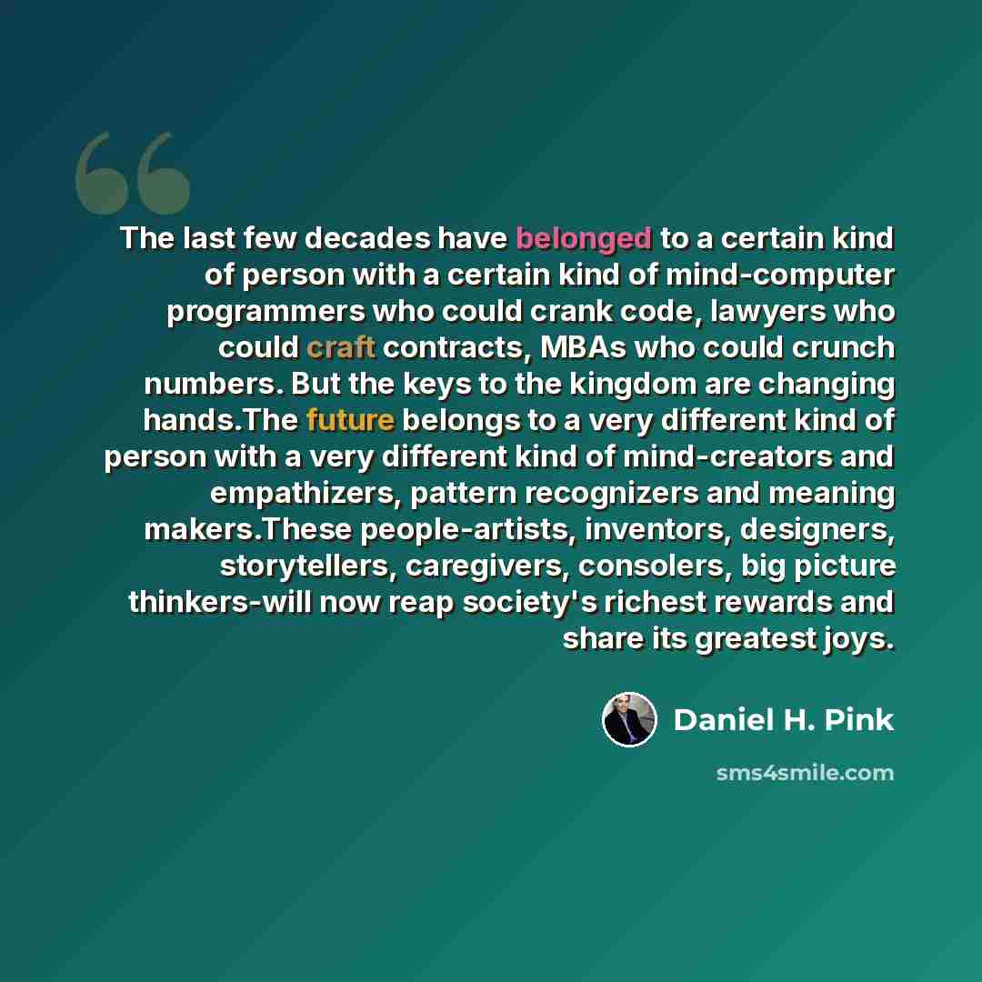“The last few decades have belonged to a certain kind of person with a certain kind of mind-computer programmers who could crank code, lawyers who could craft contracts, MBAs who could crunch numbers. But the keys to the kingdom are changing hands.The future belongs to a very different kind of…” quote by Daniel H. Pink