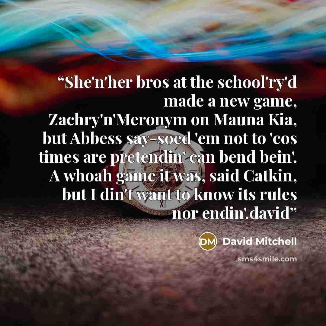 “She'n'her bros at the school'ry'd made a new game, Zachry'n'Meronym on Mauna Kia, but Abbess say-soed 'em not to 'cos times are pretendin' can bend bein'. A whoah game it was, said Catkin, but I din't want to know its rules nor endin'.david” quote by David Mitchell