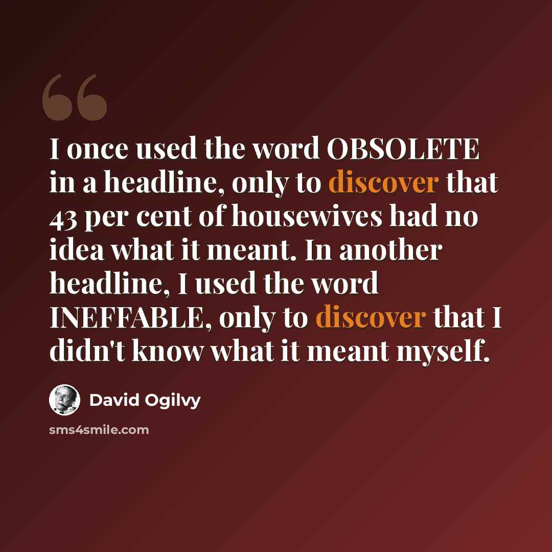 “I once used the word OBSOLETE in a headline, only to discover that 43 per cent of housewives had no idea what it meant. In another headline, I used the word INEFFABLE, only to discover that I didn't know what it meant myself.” quote by David Ogilvy