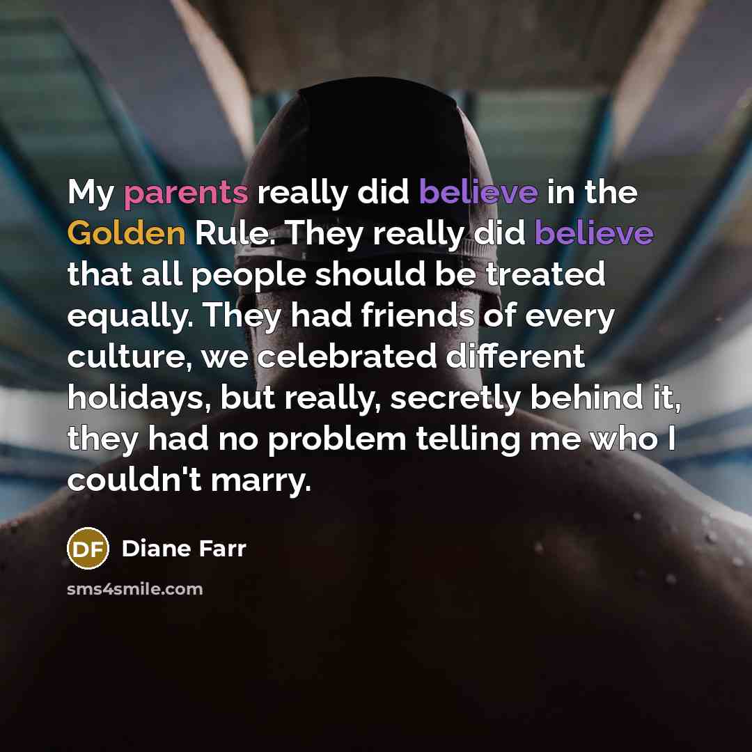 “My parents really did believe in the Golden Rule. They really did believe that all people should be treated equally. They had friends of every culture, we celebrated different holidays, but really, secretly behind it, they had no problem telling me who I couldn't marry.” quote by Diane Farr