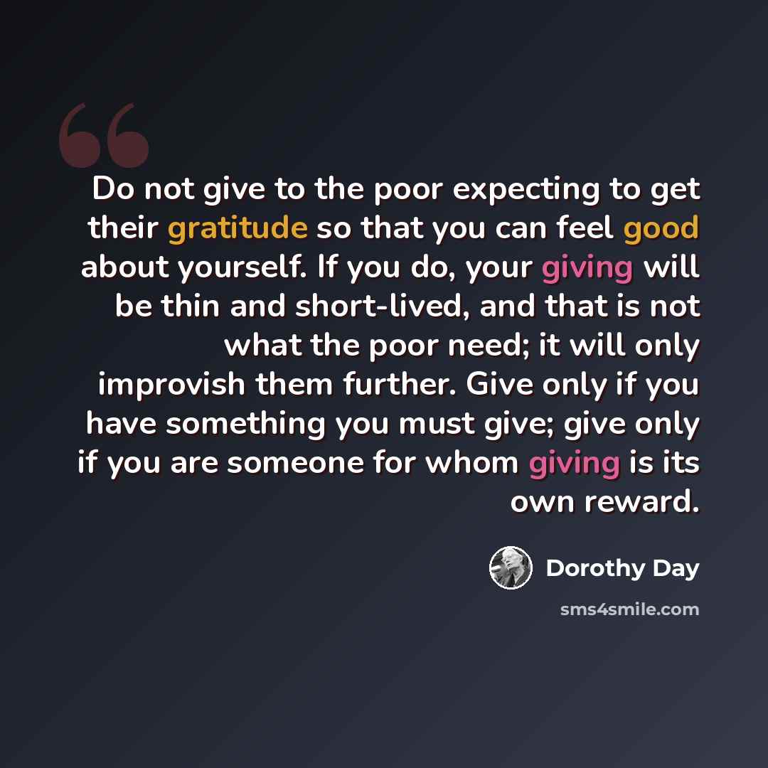 “Do not give to the poor expecting to get their gratitude so that you can feel good about yourself. If you do, your giving will be thin and short-lived, and that is not what the poor need; it will only improvish them further. Give only if you have something you must give; give only if you are…” quote by Dorothy Day