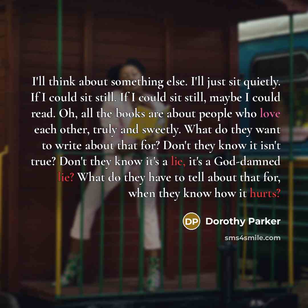 “I'll think about something else. I'll just sit quietly. If I could sit still. If I could sit still, maybe I could read. Oh, all the books are about people who love each other, truly and sweetly. What do they want to write about that for? Don't they know it isn't true? Don't they know it's a lie…” quote by Dorothy Parker