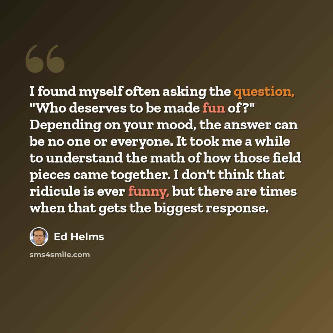 “I found myself often asking the question, "Who deserves to be made fun of?" Depending on your mood, the answer can be no one or everyone. It took me a while to understand the math of how those field pieces came together. I don't think that ridicule is ever funny, but there are times when that gets…” quote by Ed Helms