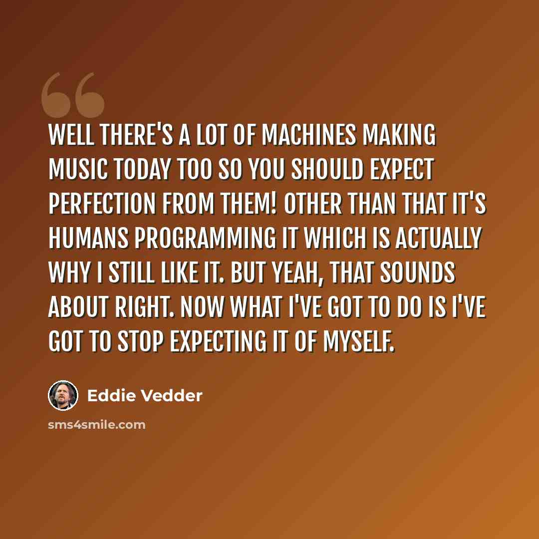 “Well there's a lot of machines making music today too so you should expect perfection from them! Other than that it's humans programming it which is actually why i still like it. But yeah, that sounds about right. Now what I've got to do is I've got to stop expecting it of myself.” quote by Eddie Vedder