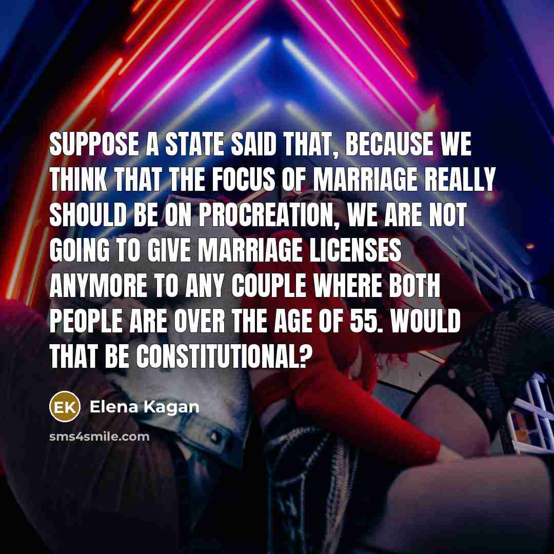 “Suppose a state said that, Because we think that the focus of marriage really should be on procreation, we are not going to give marriage licenses anymore to any couple where both people are over the age of 55. Would that be constitutional?” quote by Elena Kagan
