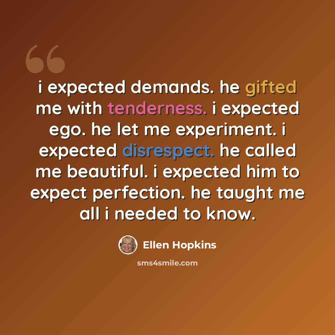 “i expected demands. he gifted me with tenderness. i expected ego. he let me experiment. i expected disrespect. he called me beautiful. i expected him to expect perfection. he taught me all i needed to know.” quote by Ellen Hopkins