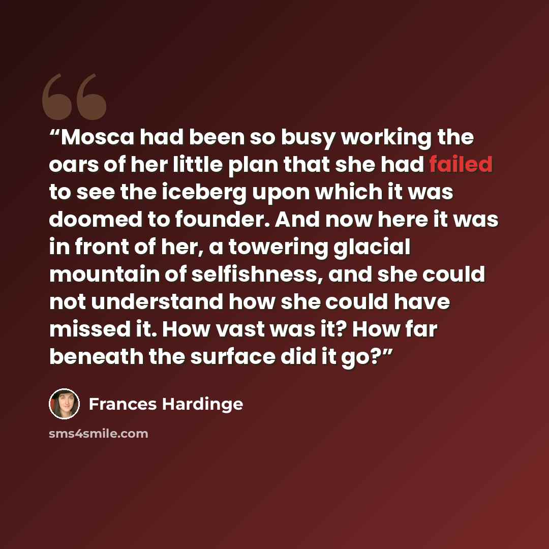 “Mosca had been so busy working the oars of her little plan that she had failed to see the iceberg upon which it was doomed to founder. And now here it was in front of her, a towering glacial mountain of selfishness, and she could not understand how she could have missed it. How vast was it? How…” quote by Frances Hardinge