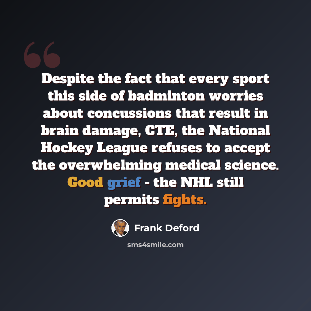 “Despite the fact that every sport this side of badminton worries about concussions that result in brain damage, CTE, the National Hockey League refuses to accept the overwhelming medical science. Good grief - the NHL still permits fights.” quote by Frank Deford