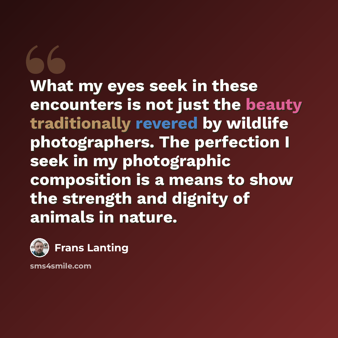 “What my eyes seek in these encounters is not just the beauty traditionally revered by wildlife photographers. The perfection I seek in my photographic composition is a means to show the strength and dignity of animals in nature.” quote by Frans Lanting