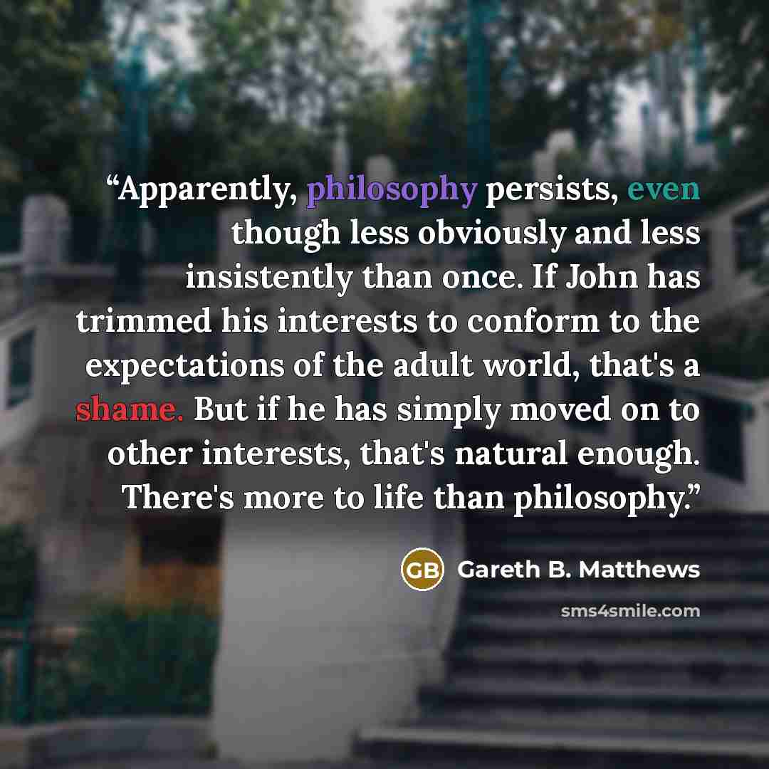 “Apparently, philosophy persists, even though less obviously and less insistently than once. If John has trimmed his interests to conform to the expectations of the adult world, that's a shame. But if he has simply moved on to other interests, that's natural enough. There's more to life than…” quote by Gareth B. Matthews