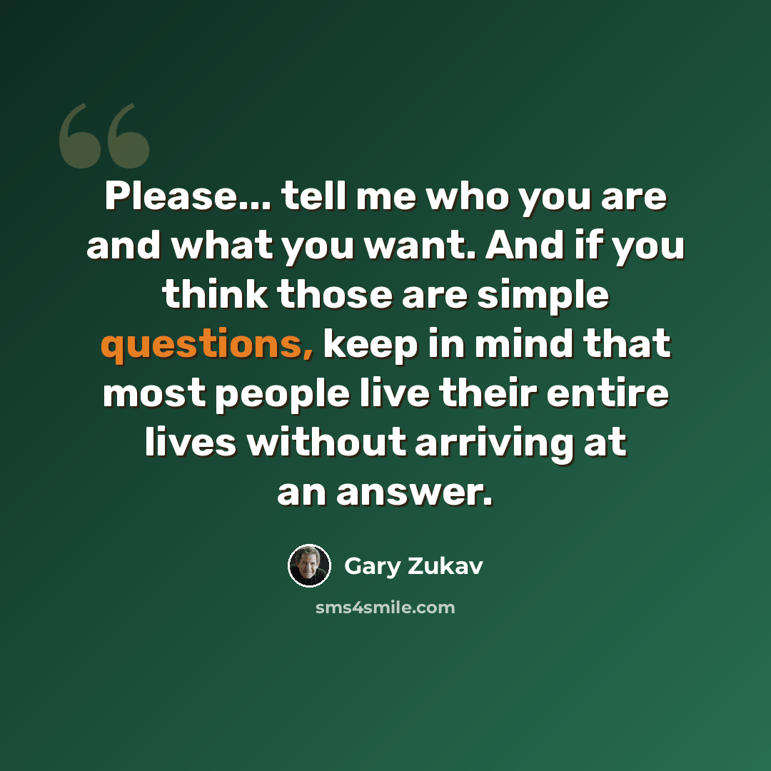 “Please... tell me who you are and what you want. And if you think those are simple questions, keep in mind that most people live their entire lives without arriving at an answer.” quote by Gary Zukav