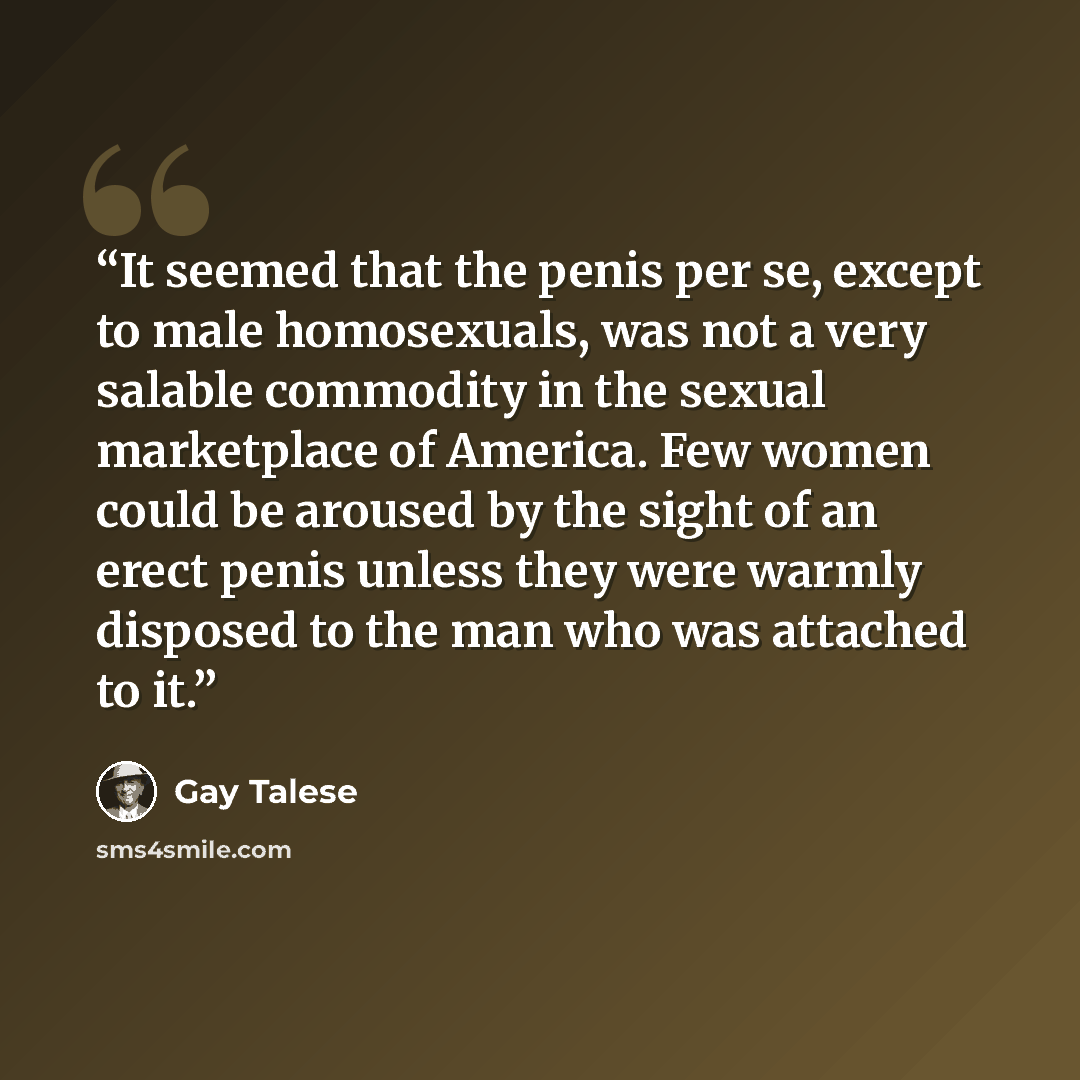 “It seemed that the penis per se, except to male homosexuals, was not a very salable commodity in the sexual marketplace of America. Few women could be aroused by the sight of an erect penis unless they were warmly disposed to the man who was attached to it.” quote by Gay Talese