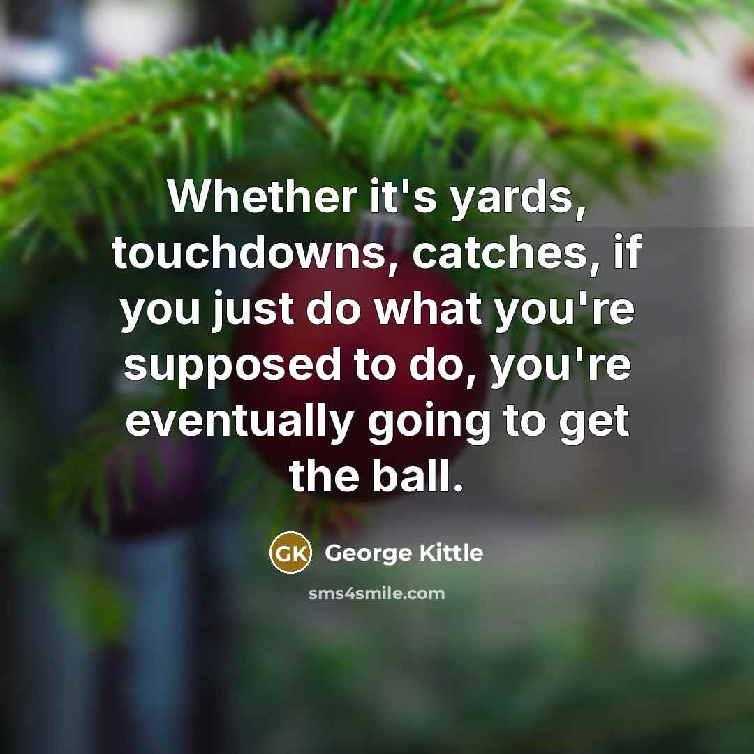 “Whether it's yards, touchdowns, catches, if you just do what you're supposed to do, you're eventually going to get the ball.” quote by George Kittle