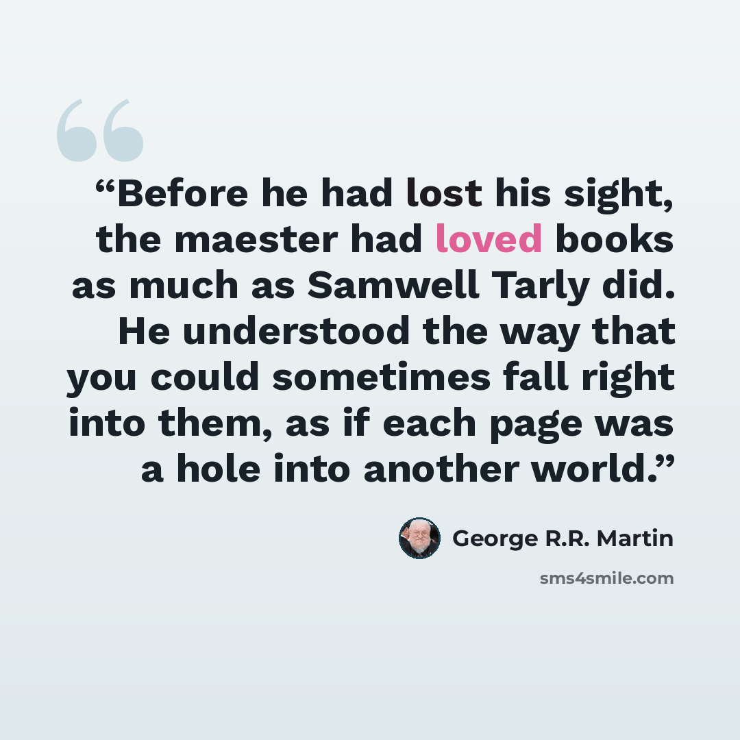 “Before he had lost his sight, the maester had loved books as much as Samwell Tarly did. He understood the way that you could sometimes fall right into them, as if each page was a hole into another world.” quote by George R.R. Martin