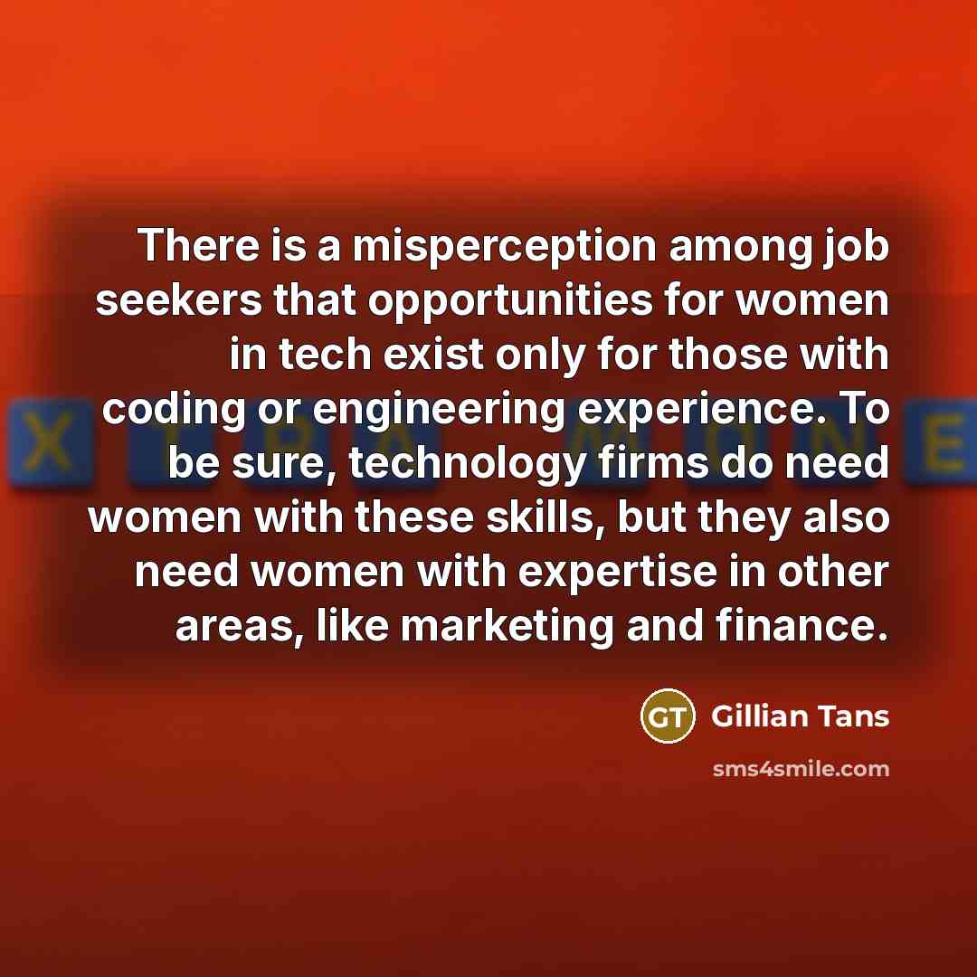“There is a misperception among job seekers that opportunities for women in tech exist only for those with coding or engineering experience. To be sure, technology firms do need women with these skills, but they also need women with expertise in other areas, like marketing and finance.” quote by Gillian Tans
