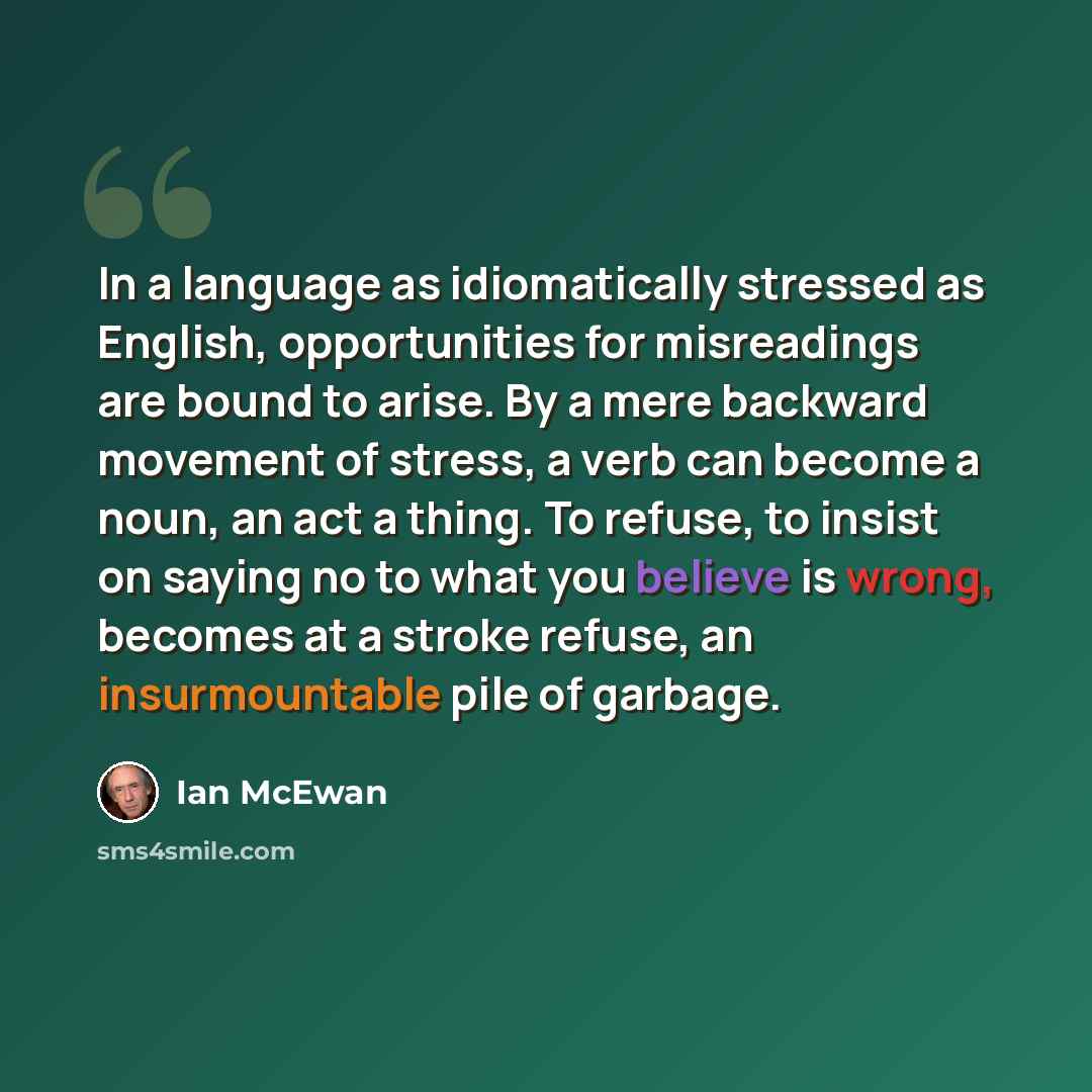 “In a language as idiomatically stressed as English, opportunities for misreadings are bound to arise. By a mere backward movement of stress, a verb can become a noun, an act a thing. To refuse, to insist on saying no to what you believe is wrong, becomes at a stroke refuse, an insurmountable pile…” quote by Ian Mcewan