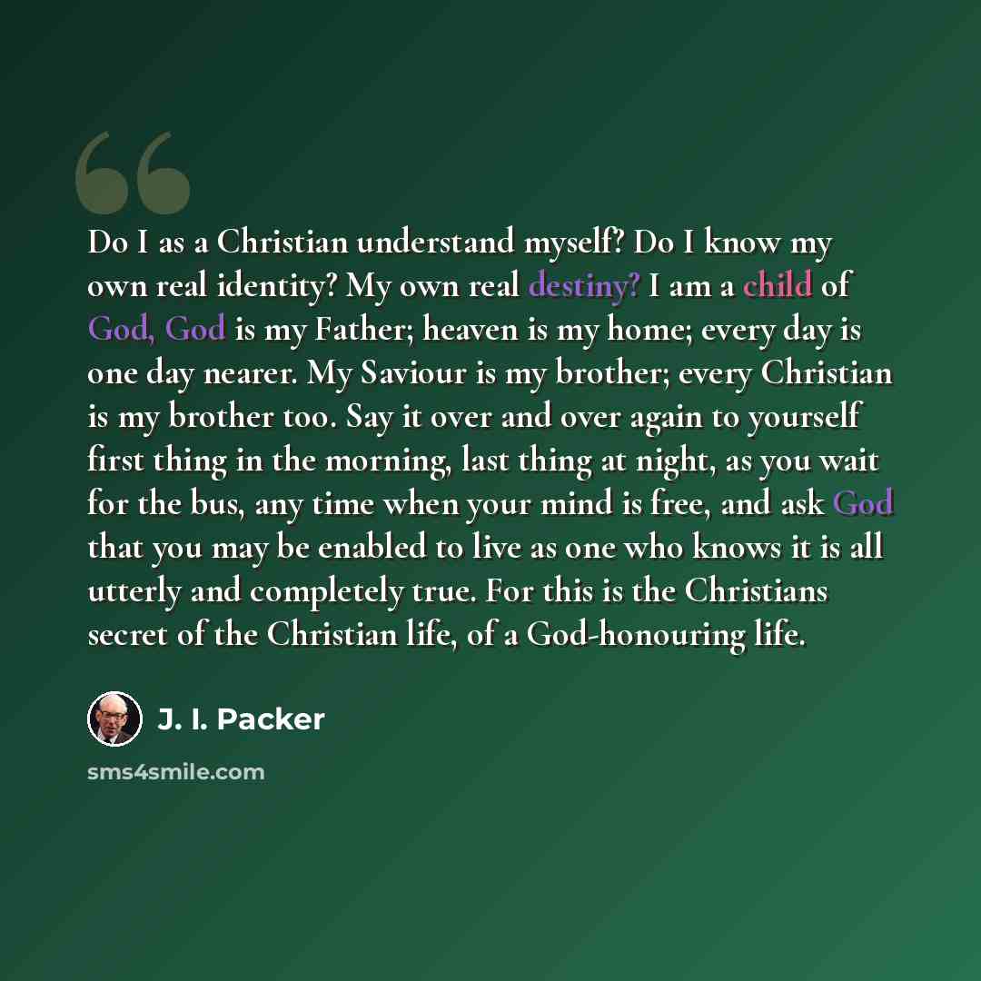 “Do I as a Christian understand myself? Do I know my own real identity? My own real destiny? I am a child of God, God is my Father; heaven is my home; every day is one day nearer. My Saviour is my brother; every Christian is my brother too. Say it over and over again to yourself first thing in the…” quote by J. I. Packer