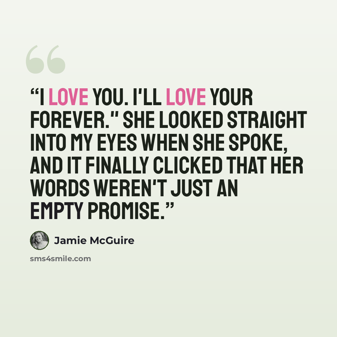 “I love you. I'll love your forever." She looked straight into my eyes when she spoke, and it finally clicked that her words weren't just an empty promise.” quote by Jamie McGuire