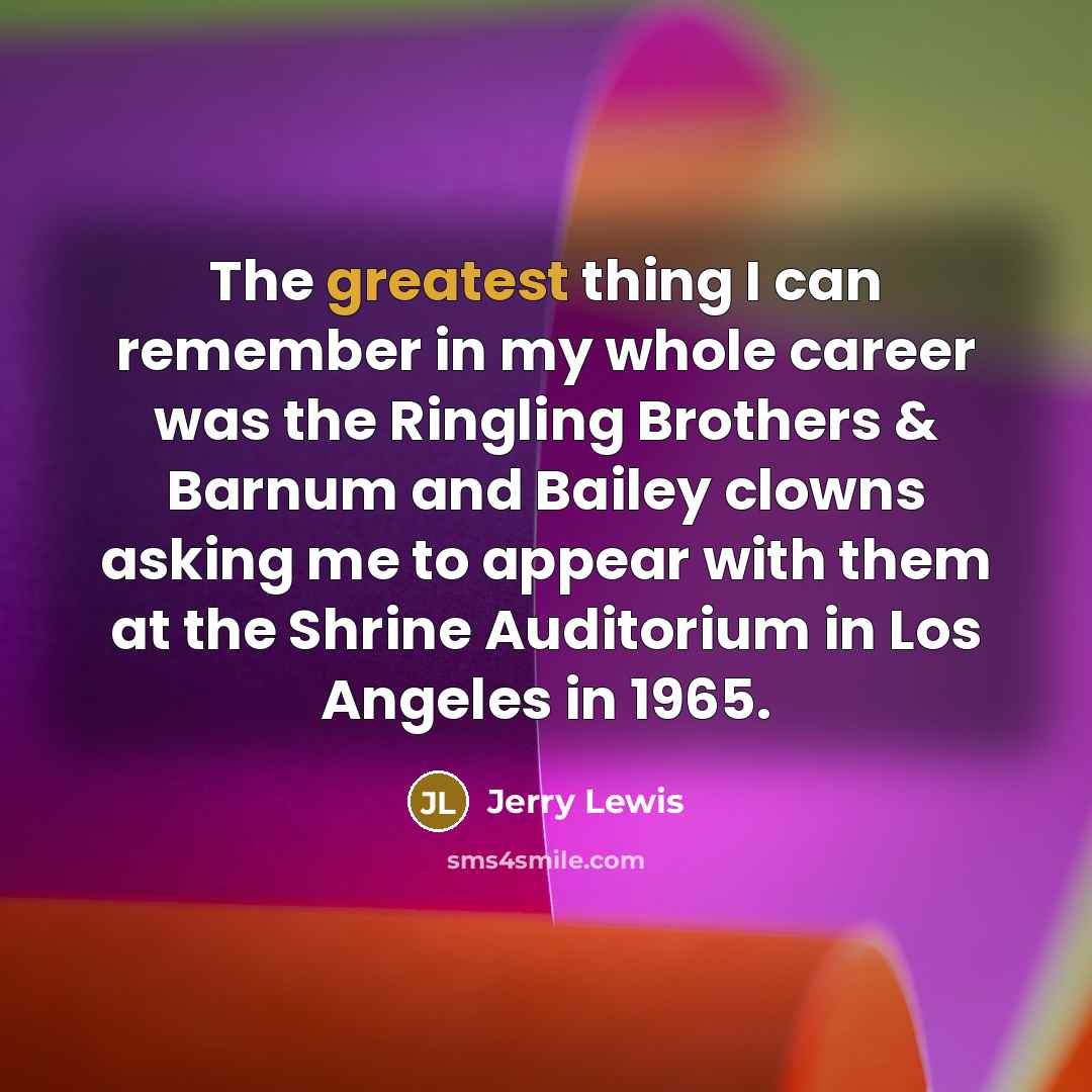 “The greatest thing I can remember in my whole career was the Ringling Brothers & Barnum and Bailey clowns asking me to appear with them at the Shrine Auditorium in Los Angeles in 1965.” quote by Jerry Lewis