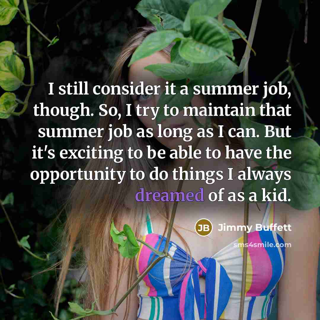 “I still consider it a summer job, though. So, I try to maintain that summer job as long as I can. But it's exciting to be able to have the opportunity to do things I always dreamed of as a kid.” quote by Jimmy Buffett