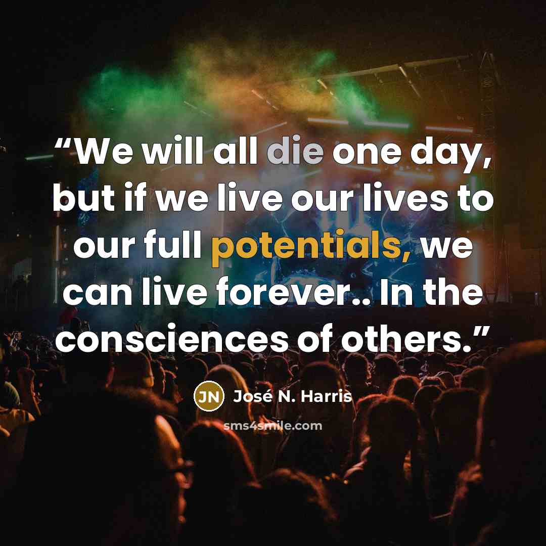 “We will all die one day, but if we live our lives to our full potentials, we can live forever.. In the consciences of others.” quote by José N. Harris