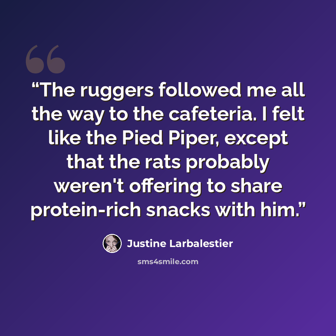 “The ruggers followed me all the way to the cafeteria. I felt like the Pied Piper, except that the rats probably weren't offering to share protein-rich snacks with him.” quote by Justine Larbalestier