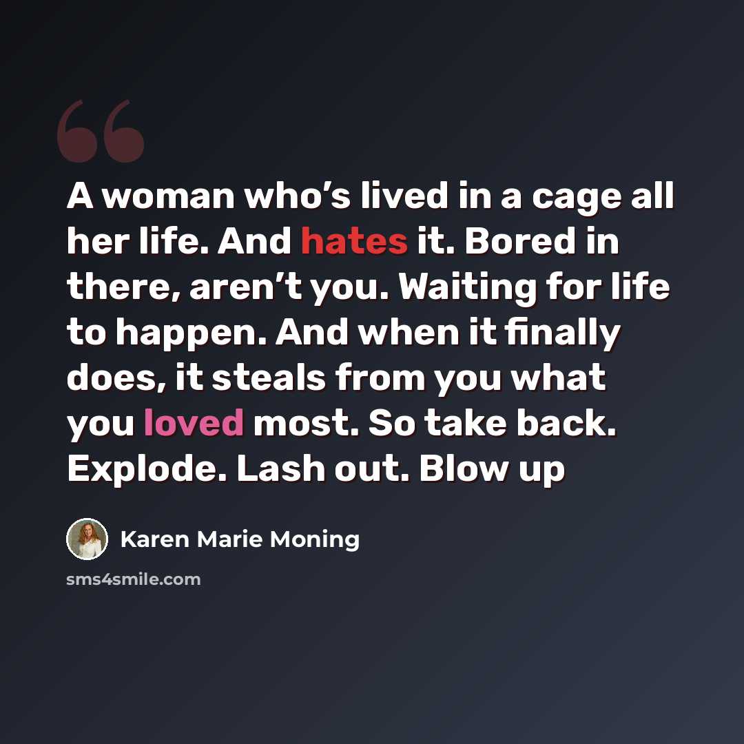 “A woman who’s lived in a cage all her life. And hates it. Bored in there, aren’t you. Waiting for life to happen. And when it finally does, it steals from you what you loved most. So take back. Explode. Lash out. Blow up” quote by Karen Marie Moning