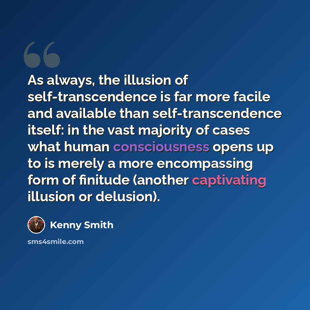 “As always, the illusion of self-transcendence is far more facile and available than self-transcendence itself: in the vast majority of cases what human consciousness opens up to is merely a more encompassing form of finitude (another captivating illusion or delusion).” quote by Kenny Smith