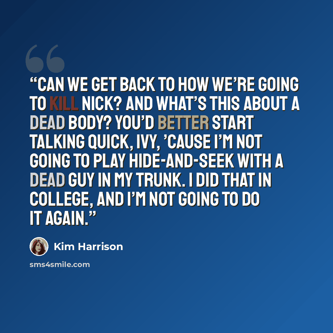 “Can we get back to how we’re going to kill Nick? And what’s this about a dead body? You’d better start talking quick, Ivy, ’cause I’m not going to play hide-and-seek with a dead guy in my trunk. I did that in college, and I’m not going to do it again.” quote by Kim Harrison