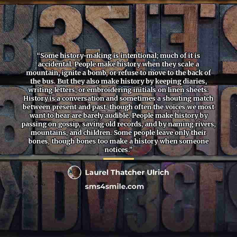 “Some history-making is intentional; much of it is accidental. People make history when they scale a mountain, ignite a bomb, or refuse to move to the back of the bus. But they also make history by keeping diaries, writing letters, or embroidering initials on linen sheets. History is a conversation…” quote by Laurel Thatcher Ulrich