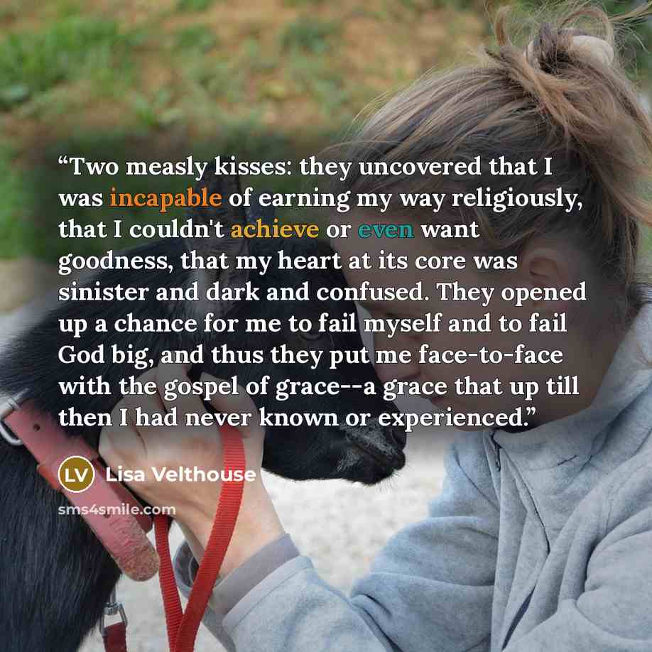 “Two measly kisses: they uncovered that I was incapable of earning my way religiously, that I couldn't achieve or even want goodness, that my heart at its core was sinister and dark and confused. They opened up a chance for me to fail myself and to fail God big, and thus they put me face-to-face…” quote by Lisa Velthouse