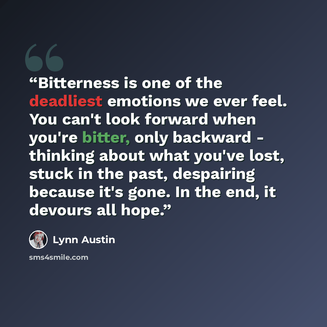 “Bitterness is one of the deadliest emotions we ever feel. You can't look forward when you're bitter, only backward - thinking about what you've lost, stuck in the past, despairing because it's gone. In the end, it devours all hope.” quote by Lynn Austin
