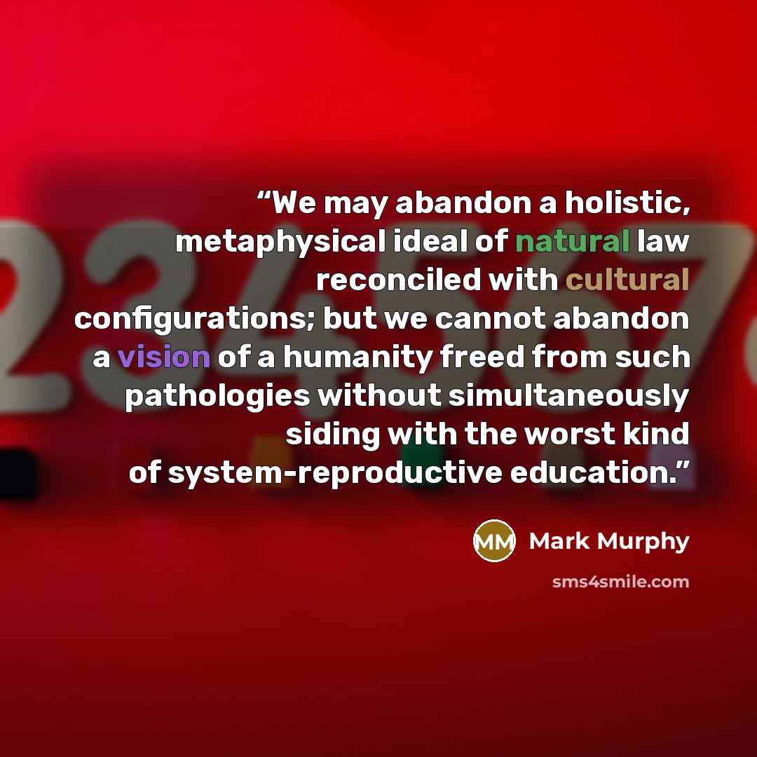 “We may abandon a holistic, metaphysical ideal of natural law reconciled with cultural configurations; but we cannot abandon a vision of a humanity freed from such pathologies without simultaneously siding with the worst kind of system-reproductive education.” quote by Mark Murphy