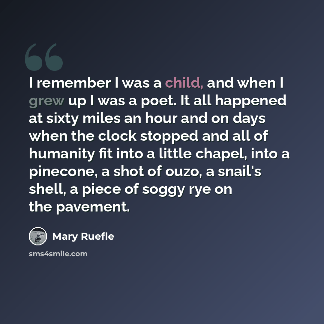 “I remember I was a child, and when I grew up I was a poet. It all happened at sixty miles an hour and on days when the clock stopped and all of humanity fit into a little chapel, into a pinecone, a shot of ouzo, a snail's shell, a piece of soggy rye on the pavement.” quote by Mary Ruefle