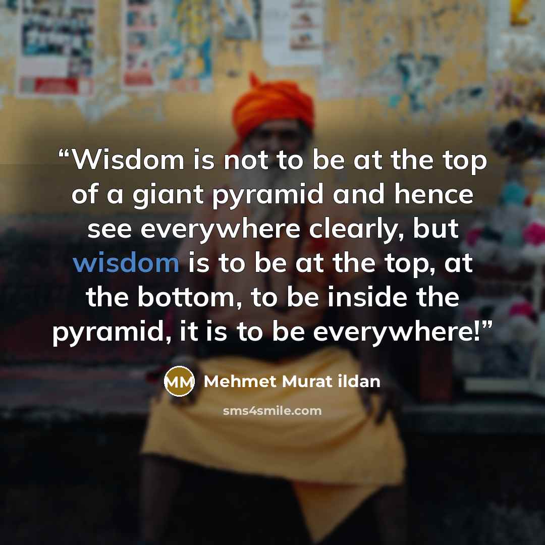 “Wisdom is not to be at the top of a giant pyramid and hence see everywhere clearly, but wisdom is to be at the top, at the bottom, to be inside the pyramid, it is to be everywhere!” quote by Mehmet Murat ildan