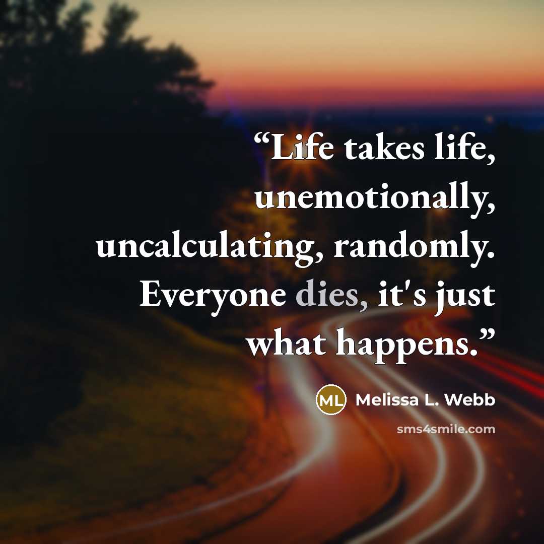 “Life takes life, unemotionally, uncalculating, randomly. Everyone dies, it's just what happens.” quote by Melissa L. Webb