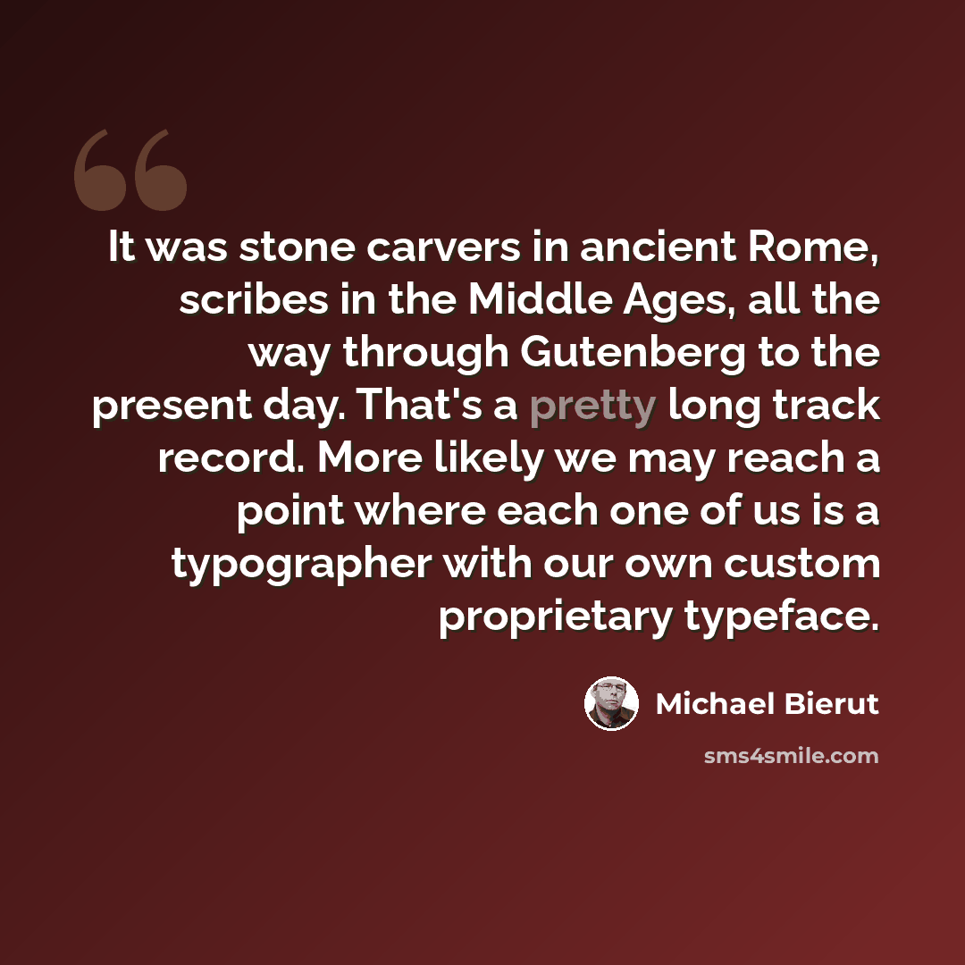 “It was stone carvers in ancient Rome, scribes in the Middle Ages, all the way through Gutenberg to the present day. That's a pretty long track record. More likely we may reach a point where each one of us is a typographer with our own custom proprietary typeface.” quote by Michael Bierut