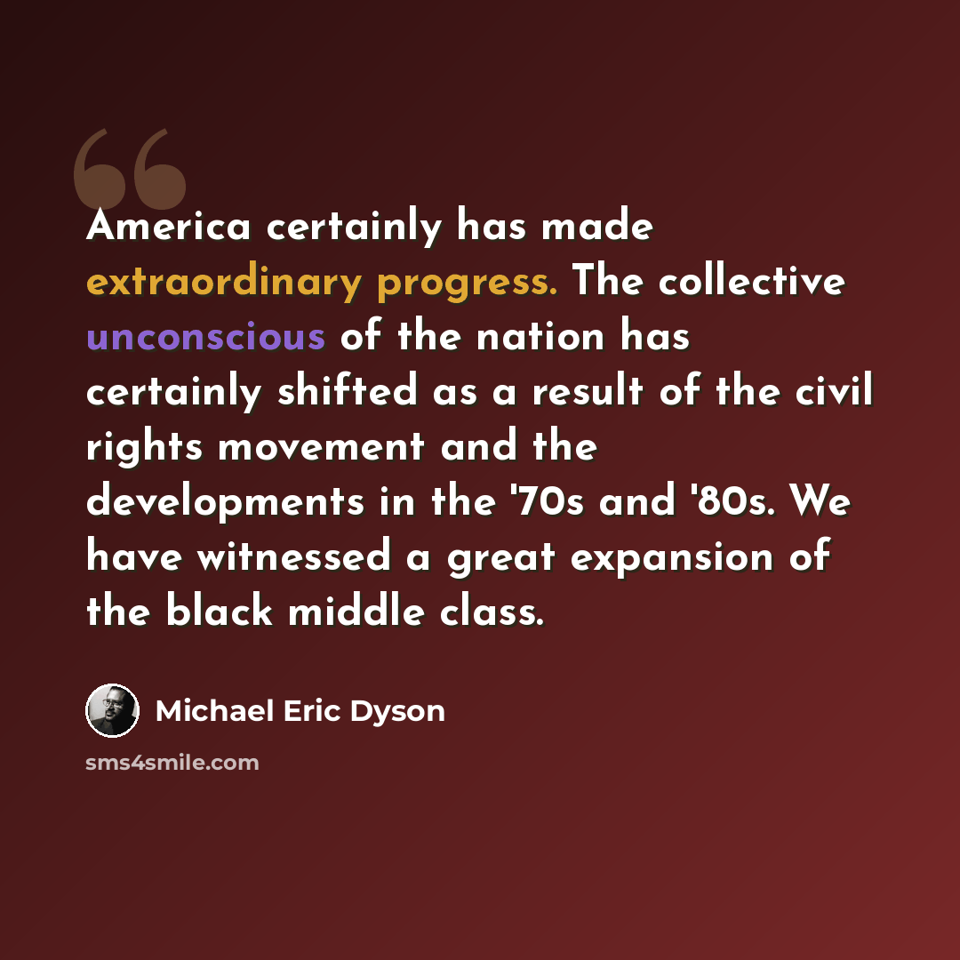 “America certainly has made extraordinary progress. The collective unconscious of the nation has certainly shifted as a result of the civil rights movement and the developments in the '70s and '80s. We have witnessed a great expansion of the black middle class.” quote by Michael Eric Dyson