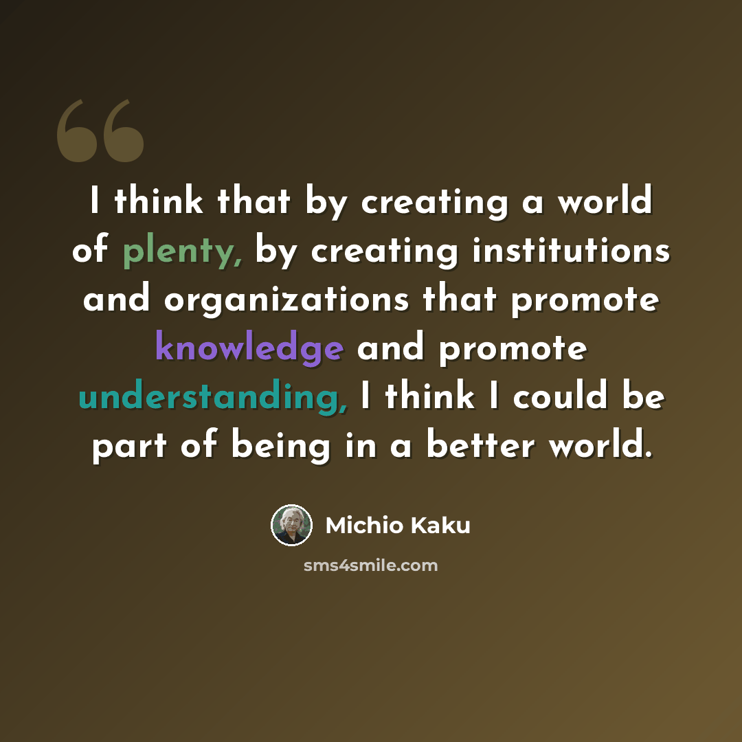 “I think that by creating a world of plenty, by creating institutions and organizations that promote knowledge and promote understanding, I think I could be part of being in a better world.” quote by Michio Kaku