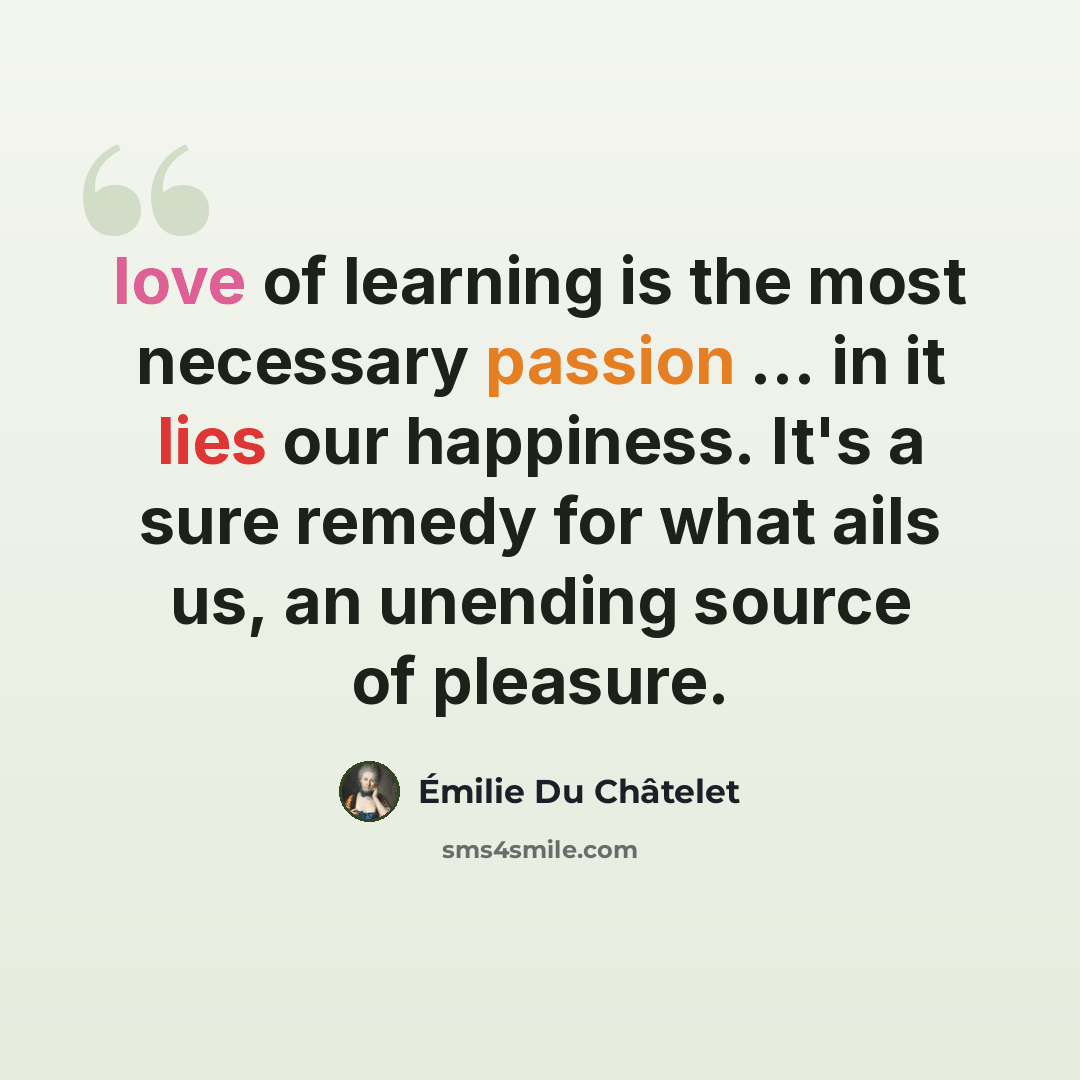 “love of learning is the most necessary passion ... in it lies our happiness. It's a sure remedy for what ails us, an unending source of pleasure.” quote by Emilie du Chatelet