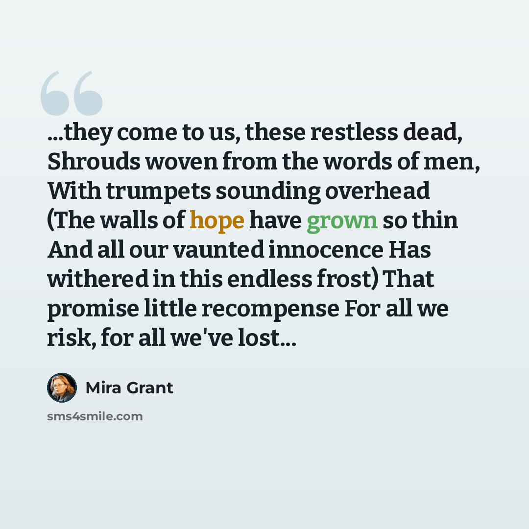 “...they come to us, these restless dead, Shrouds woven from the words of men, With trumpets sounding overhead (The walls of hope have grown so thin And all our vaunted innocence Has withered in this endless frost) That promise little recompense For all we risk, for all we've lost...” quote by Mira Grant