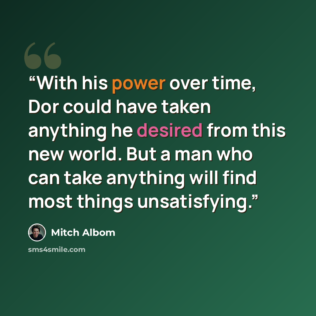 “With his power over time, Dor could have taken anything he desired from this new world. But a man who can take anything will find most things unsatisfying.” quote by Mitch Albom