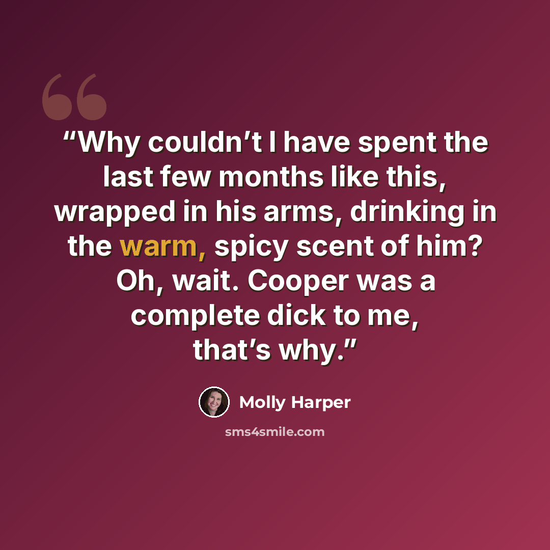 “Why couldn’t I have spent the last few months like this, wrapped in his arms, drinking in the warm, spicy scent of him? Oh, wait. Cooper was a complete dick to me, that’s why.” quote by Molly Harper