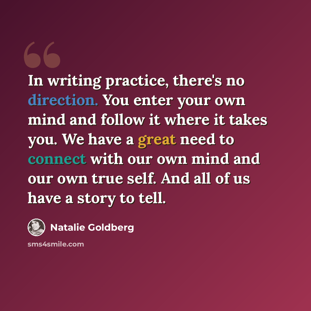“In writing practice, there's no direction. You enter your own mind and follow it where it takes you. We have a great need to connect with our own mind and our own true self. And all of us have a story to tell.” quote by Natalie Goldberg
