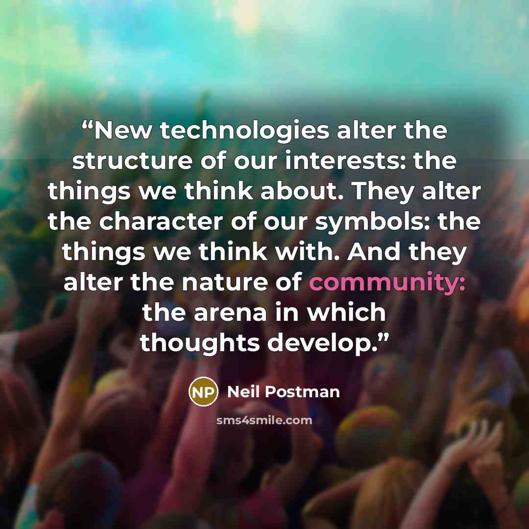 “New technologies alter the structure of our interests: the things we think about. They alter the character of our symbols: the things we think with. And they alter the nature of community: the arena in which thoughts develop.” quote by Neil Postman